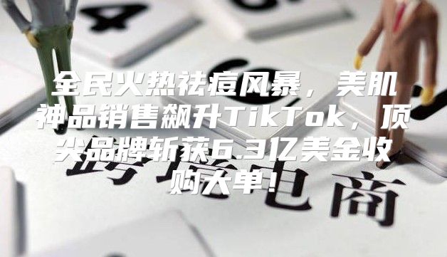 全民火热祛痘风暴，美肌神品销售飙升TikTok，顶尖品牌斩获6.3亿美金收购大单！