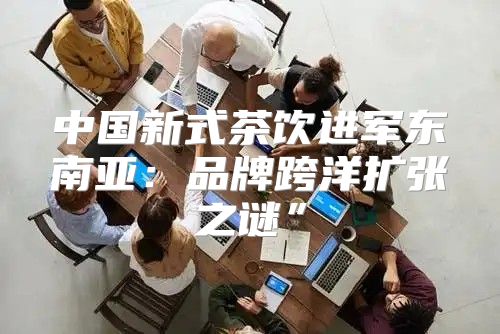 中国新式茶饮进军东南亚：品牌跨洋扩张之谜”