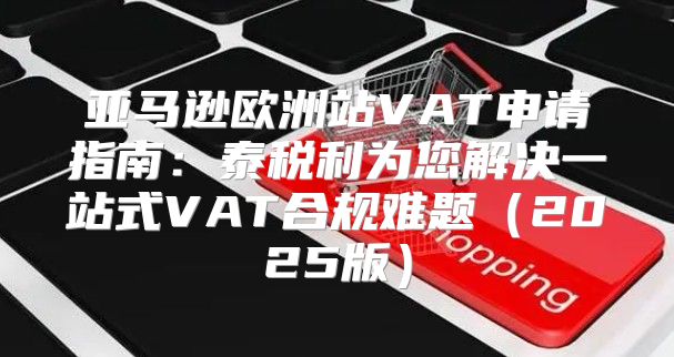 亚马逊欧洲站VAT申请指南：泰税利为您解决一站式VAT合规难题2025版