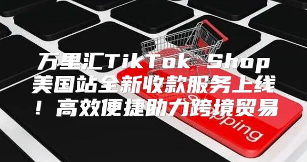 万里汇TikTok Shop美国站全新收款服务上线！高效便捷助力跨境贸易