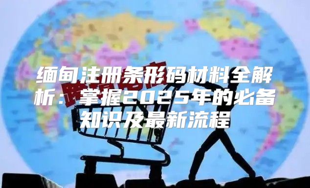 缅甸注册条形码材料全解析：掌握2025年的必备知识及最新流程