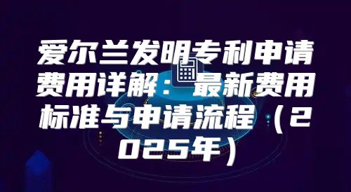 爱尔兰发明专利申请费用详解：最新费用标准与申请流程2025年