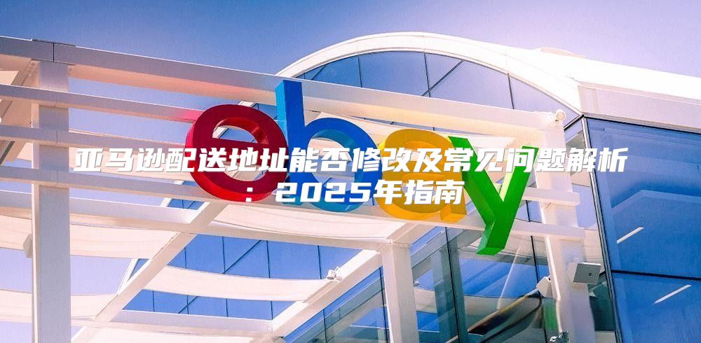 亚马逊配送地址能否修改及常见问题解析：2025年指南