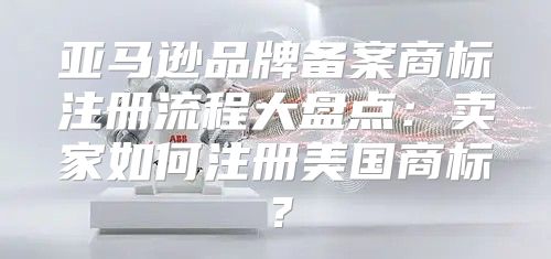亚马逊品牌备案商标注册流程大盘点：卖家如何注册美国商标？