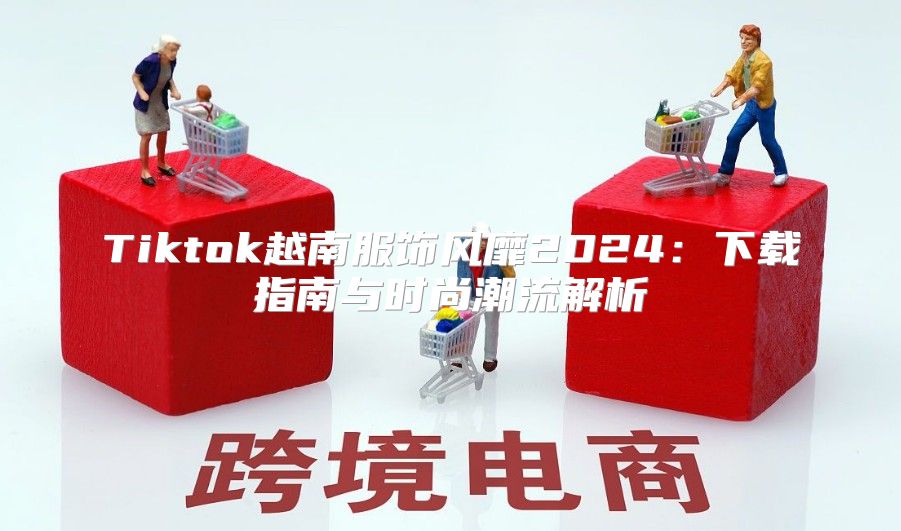 Tiktok越南服饰风靡2025下载指南与时尚潮流解析