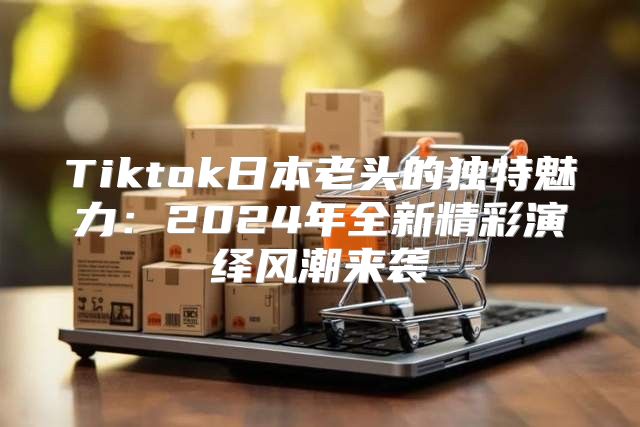 Tiktok日本老头的独特魅力：2025年全新精彩演绎风潮来袭