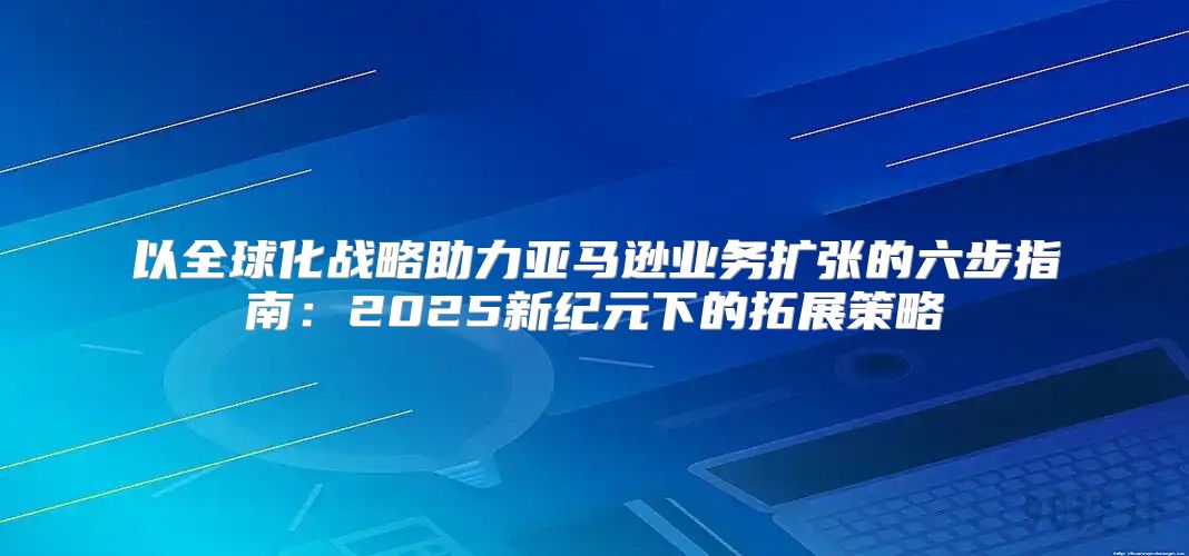 以全球化战略助力亚马逊业务扩张的六步指南：2025新纪元下的拓展策略