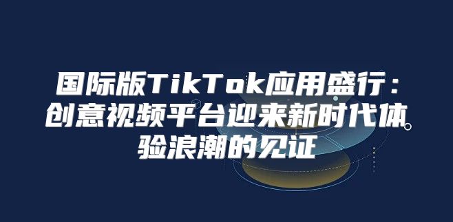 国际版TikTok应用盛行：创意视频平台迎来新时代体验浪潮的见证