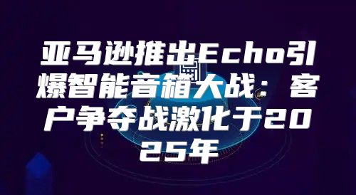 亚马逊推出Echo引爆智能音箱大战：客户争夺战激化于2025年