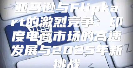 亚马逊与Flipkart的激烈竞争：印度电商市场的高速发展与2025年新挑战