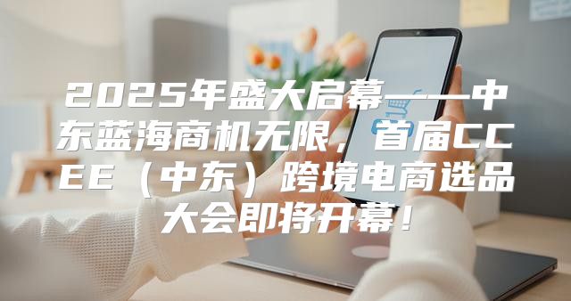 2025年盛大启幕——中东蓝海商机无限，首届CCEE中东跨境电商选品大会即将开幕！