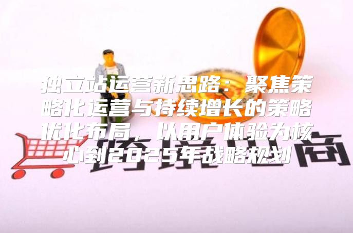 独立站运营新思路：聚焦策略化运营与持续增长的策略优化布局，以用户体验为核心到2025年战略规划