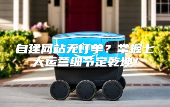自建网站无订单？掌握七大运营细节定乾坤！