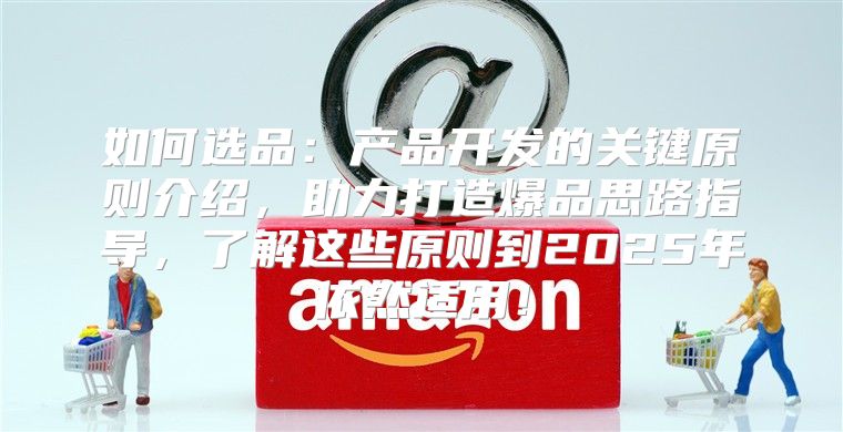 如何选品：产品开发的关键原则介绍，助力打造爆品思路指导，了解这些原则到2025年依然适用！