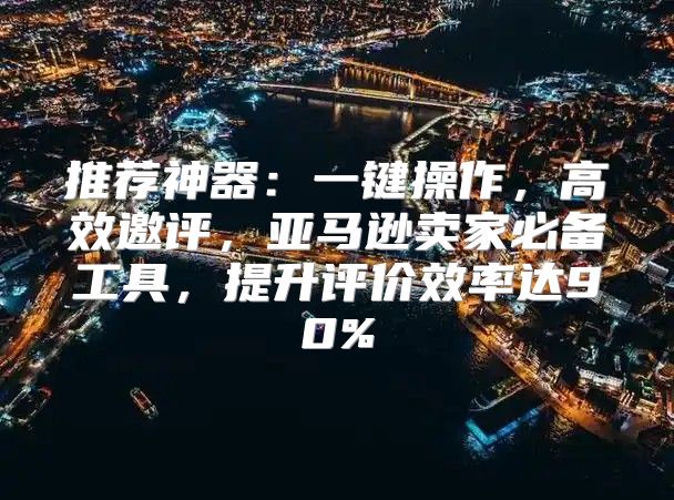 推荐神器：一键操作，高效邀评，亚马逊卖家必备工具，提升评价效率达90%