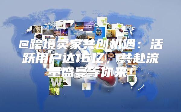 @跨境卖家共创机遇：活跃用户达16亿，共赴流量盛宴等你来！