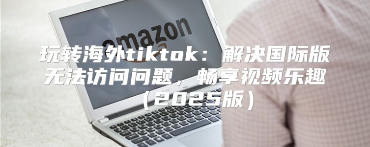 玩转海外tiktok：解决国际版无法访问问题，畅享视频乐趣2025版