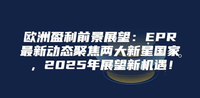 欧洲盈利前景展望：EPR最新动态聚焦两大新星国家，2025年展望新机遇！