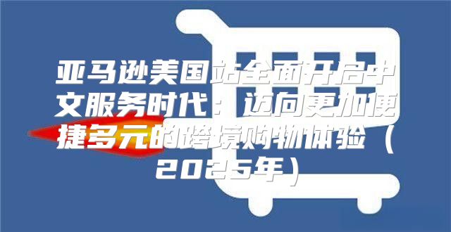 亚马逊美国站全面开启中文服务时代：迈向更加便捷多元的跨境购物体验2025年