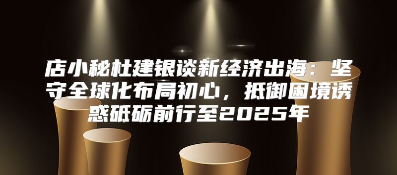 店小秘杜建银谈新经济出海：坚守全球化布局初心，抵御困境诱惑砥砺前行至2025年