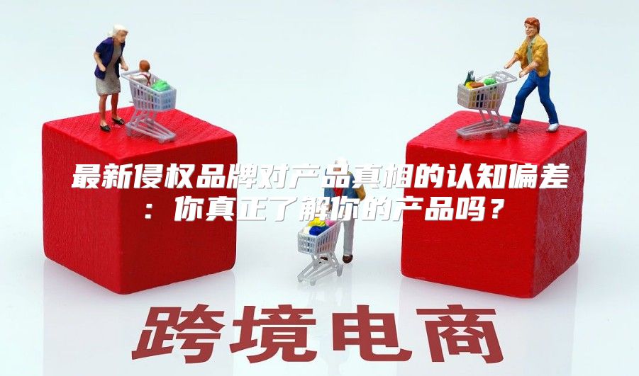 最新侵权品牌对产品真相的认知偏差：你真正了解你的产品吗？