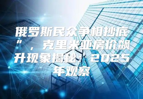 俄罗斯民众争相抄底”，克里米亚房价飙升现象揭秘：2025年观察