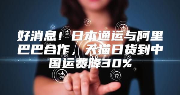 好消息！日本通运与阿里巴巴合作，天猫日货到中国运费降30%