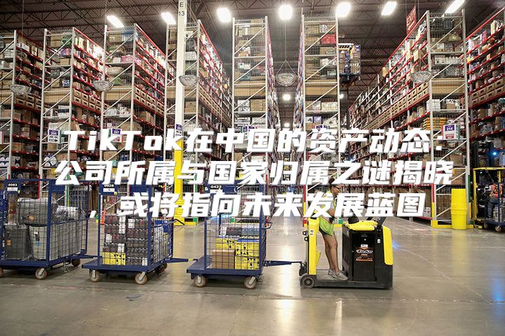 TikTok在中国的资产动态：公司所属与国家归属之谜揭晓，或将指向未来发展蓝图