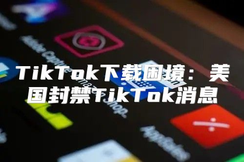 TikTok下载困境：美国封禁TikTok消息