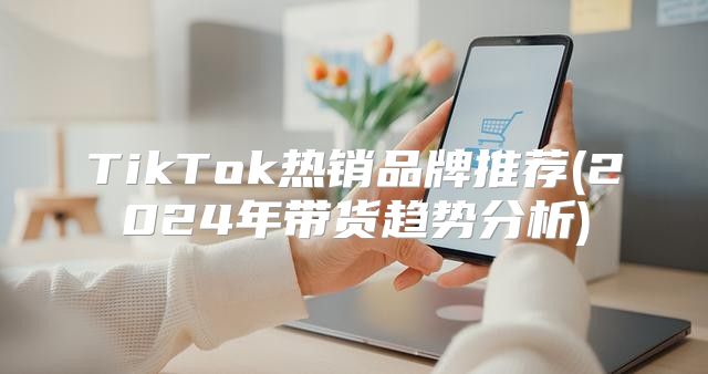 TikTok热销品牌推荐(2025年带货趋势分析)