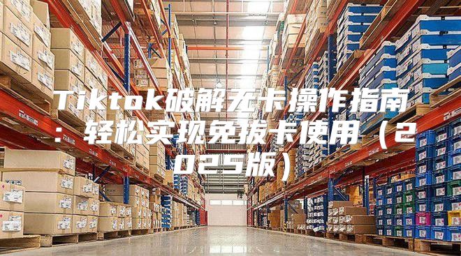 Tiktok破解无卡操作指南：轻松实现免拔卡使用2025版