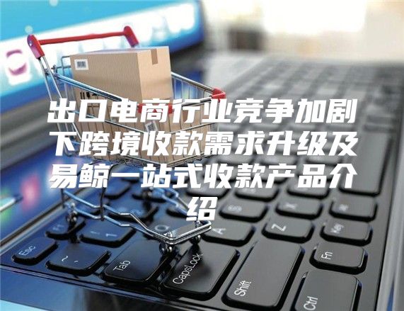出口电商行业竞争加剧下跨境收款需求升级及易鲸一站式收款产品介绍