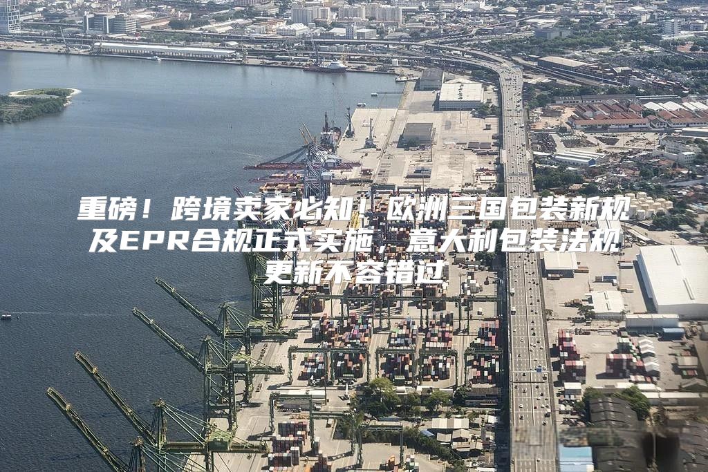 重磅！跨境卖家必知！欧洲三国包装新规及EPR合规正式实施，意大利包装法规更新不容错过