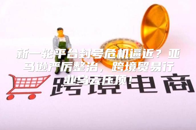 新一轮平台封号危机逼近？亚马逊严厉整治，跨境贸易行业乌云压顶！