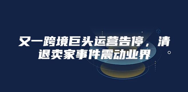 又一跨境巨头运营告停，清退卖家事件震动业界