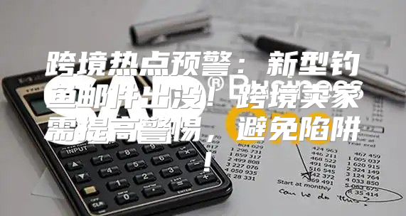 跨境热点预警：新型钓鱼邮件出没！跨境卖家需提高警惕，避免陷阱！