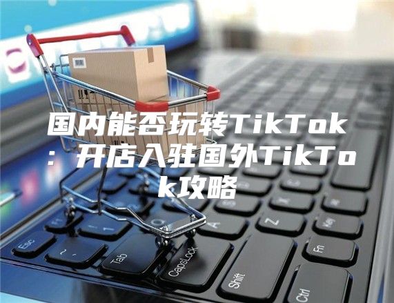 国内能否玩转TikTok：开店入驻国外TikTok攻略