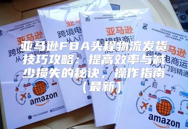 亚马逊FBA头程物流发货技巧攻略：提高效率与减少损失的秘诀，操作指南最新
