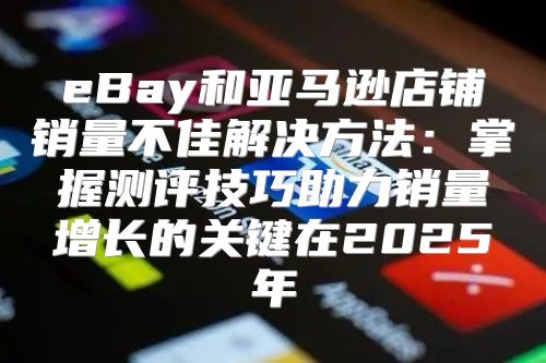 eBay和亚马逊店铺销量不佳解决方法：掌握测评技巧助力销量增长的关键在2025年