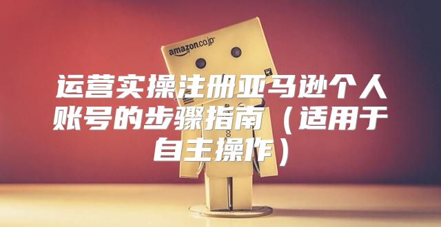 运营实操注册亚马逊个人账号的步骤指南适用于自主操作