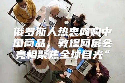 俄罗斯人热衷网购中国商品，敦煌网展会亮相聚焦全球目光”