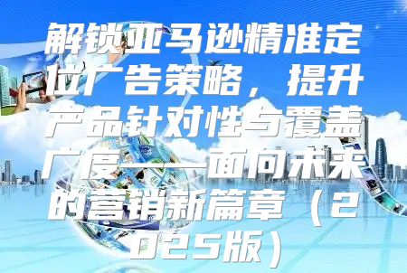 解锁亚马逊精准定位广告策略，提升产品针对性与覆盖广度——面向未来的营销新篇章2025版