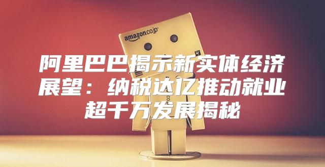 阿里巴巴揭示新实体经济展望：纳税达亿推动就业超千万发展揭秘
