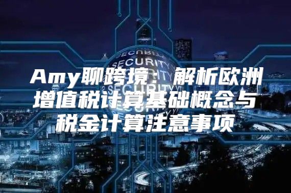 Amy聊跨境：解析欧洲增值税计算基础概念与税金计算注意事项