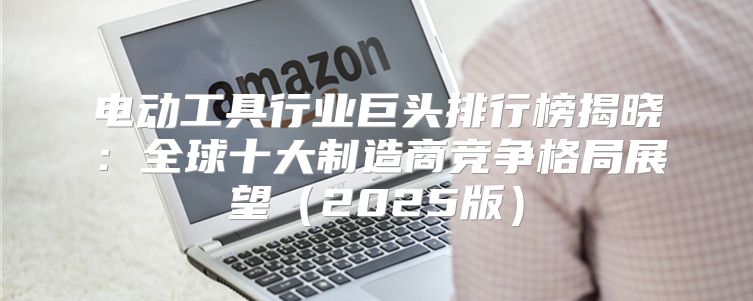 电动工具行业巨头排行榜揭晓：全球十大制造商竞争格局展望2025版