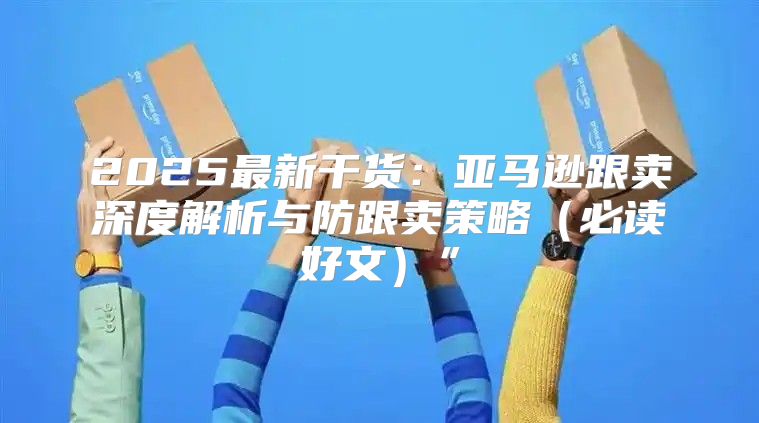 2025最新干货：亚马逊跟卖深度解析与防跟卖策略必读好文”