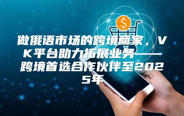 做俄语市场的跨境商家，VK平台助力拓展业务——跨境首选合作伙伴至2025年