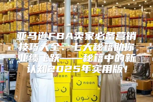 亚马逊FBA卖家必备营销技巧大全：七大秘籍助你业绩飞跃——秘籍中的新认知2025年实用版！