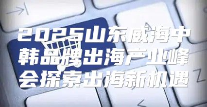 2025山东威海中韩品牌出海产业峰会探索出海新机遇