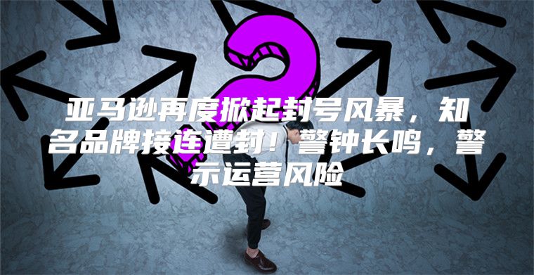 亚马逊再度掀起封号风暴，知名品牌接连遭封！警钟长鸣，警示运营风险